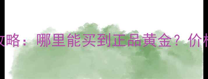 中国黄金购买全攻略哪里能买到正品黄金价格款式渠道全