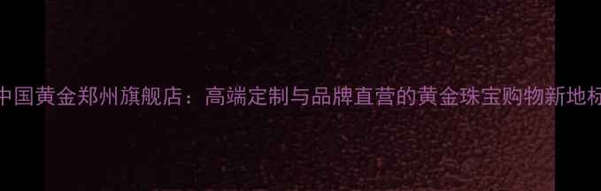 图片 中国黄金郑州旗舰店：高端定制与品牌直营的黄金珠宝购物新地标