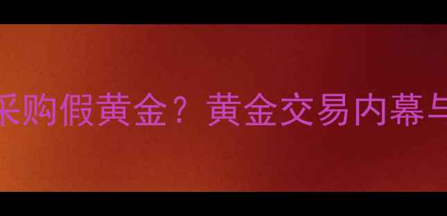 中国黄金采购假黄金黄金交易内幕与防伪指南