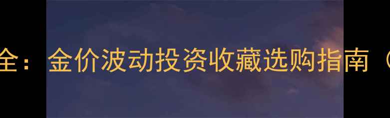 中国黄金金饰价格全金价波动投资收藏选购指南附最新行情数据