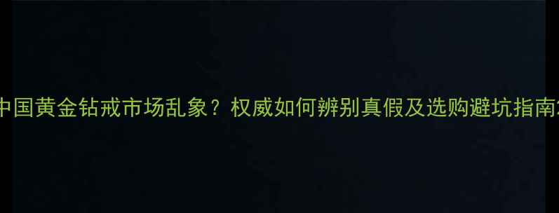 中国黄金钻戒市场乱象权威如何辨别真假及选购避坑指南