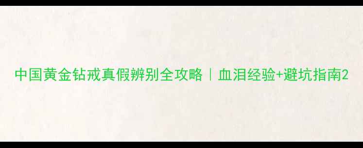 中国黄金钻戒真假辨别全攻略血泪经验避坑指南