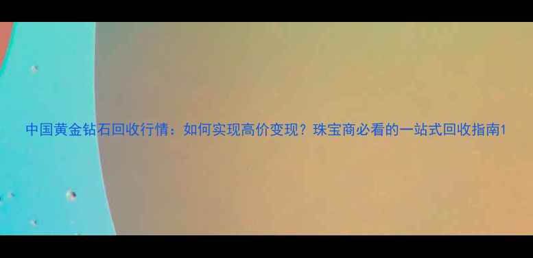 图片 中国黄金钻石回收行情：如何实现高价变现？珠宝商必看的一站式回收指南1