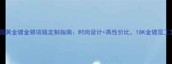 图片 中国黄金镀金银项链定制指南：时尚设计+高性价比，18K金镀层工艺1