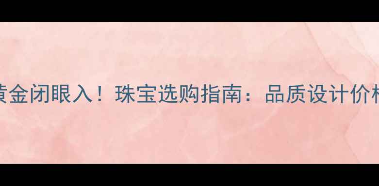 图片 中国黄金闭眼入！珠宝选购指南：品质设计价格全💎