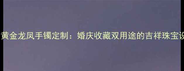 中国黄金龙凤手镯定制婚庆收藏双用途的吉祥珠宝设计