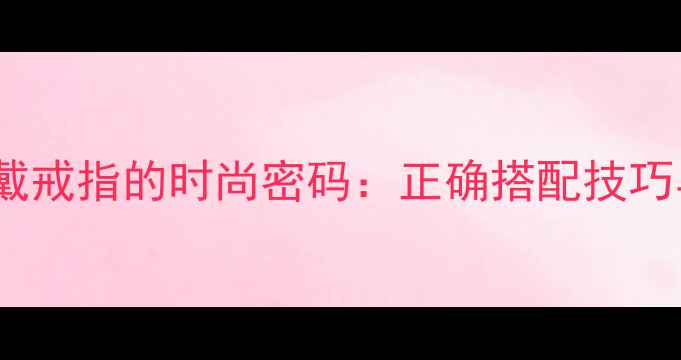 中指与食指戴戒指的时尚密码正确搭配技巧与场合指南