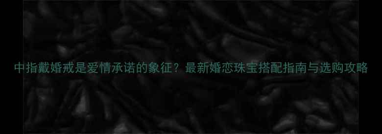 中指戴婚戒是爱情承诺的象征最新婚恋珠宝搭配指南与选购攻略