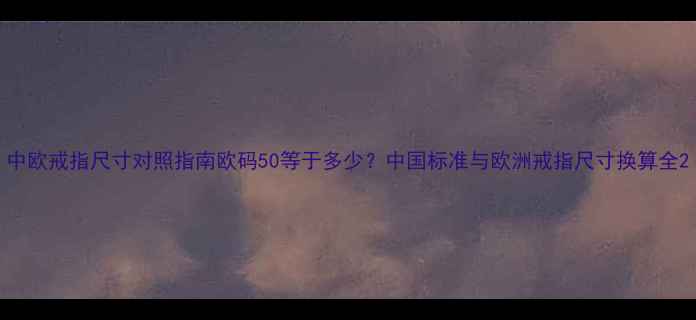 中欧戒指尺寸对照指南欧码50等于多少中国标准与欧洲戒指尺寸换算全