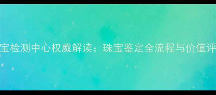图片 中科珠宝检测中心权威解读：珠宝鉴定全流程与价值评估指南