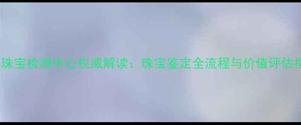 图片 中科珠宝检测中心权威解读：珠宝鉴定全流程与价值评估指南1