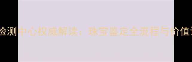 图片 中科珠宝检测中心权威解读：珠宝鉴定全流程与价值评估指南2