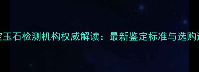 中维珠宝玉石检测机构权威解读最新鉴定标准与选购避坑指南