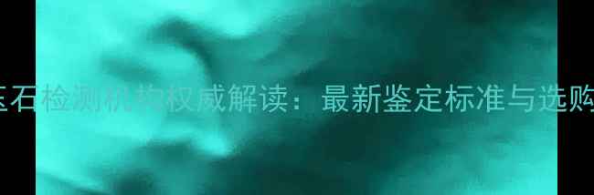 图片 中维珠宝玉石检测机构权威解读：最新鉴定标准与选购避坑指南2