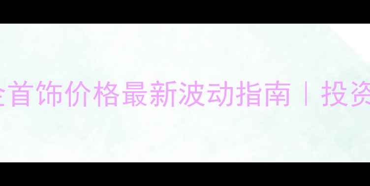 中金公司黄金首饰价格最新波动指南投资收藏全攻略