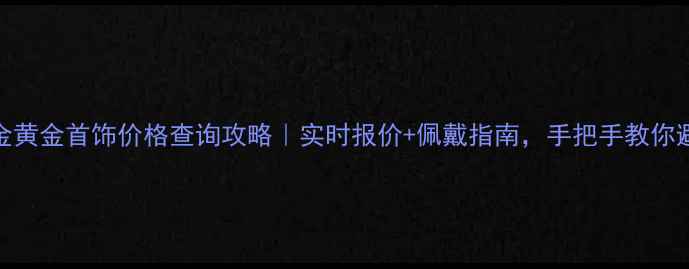 图片 中金黄金首饰价格查询攻略｜实时报价+佩戴指南，手把手教你避坑