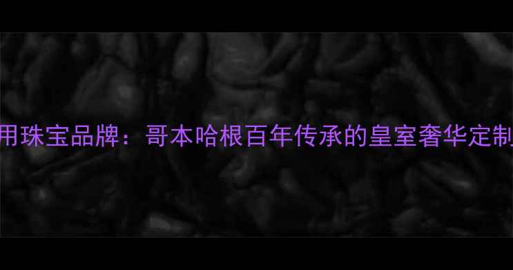 丹麦王室御用珠宝品牌哥本哈根百年传承的皇室奢华定制与设计灵感