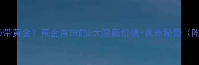 为什么女生必带黄金黄金首饰的5大隐藏价值保养秘籍附搭配指南