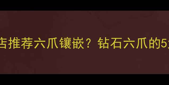 为什么珠宝店推荐六爪镶嵌钻石六爪的5大隐藏寓意