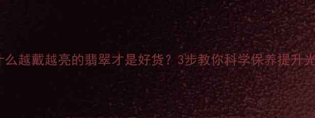 为什么越戴越亮的翡翠才是好货3步教你科学保养提升光泽
