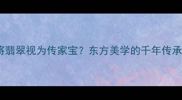 为何中国人将翡翠视为传家宝东方美学的千年传承与收藏价值