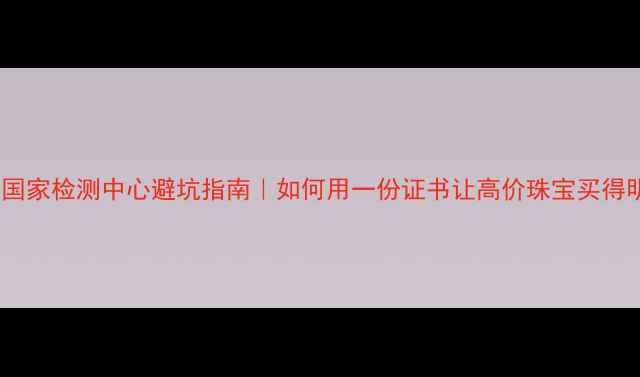 图片 主上海珠宝国家检测中心避坑指南｜如何用一份证书让高价珠宝买得明明白白？2