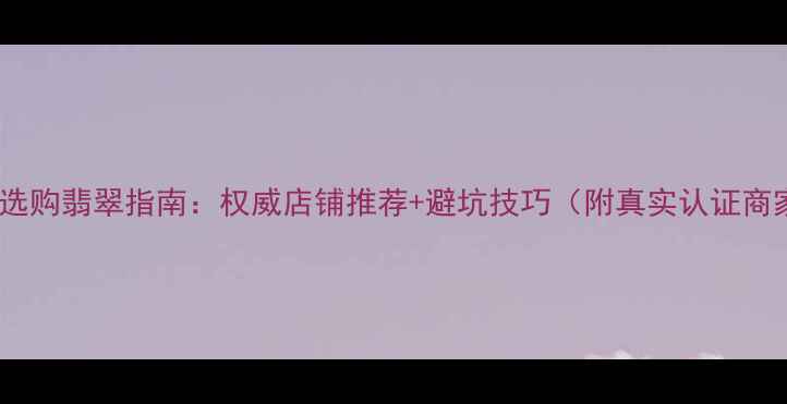 丽江古城选购翡翠指南权威店铺推荐避坑技巧附真实认证商家清单