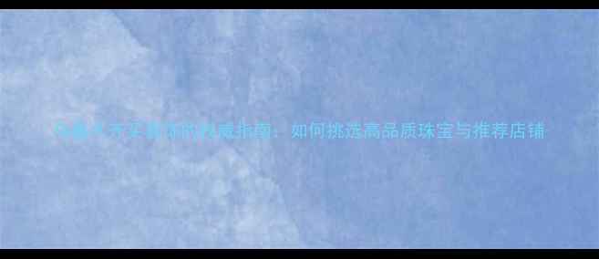 图片 乌鲁木齐买首饰的权威指南：如何挑选高品质珠宝与推荐店铺