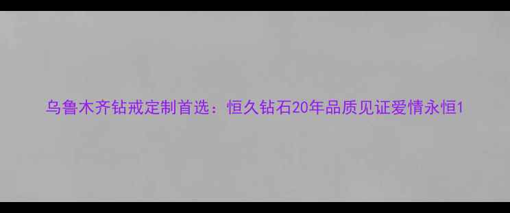 图片 乌鲁木齐钻戒定制首选：恒久钻石20年品质见证爱情永恒1