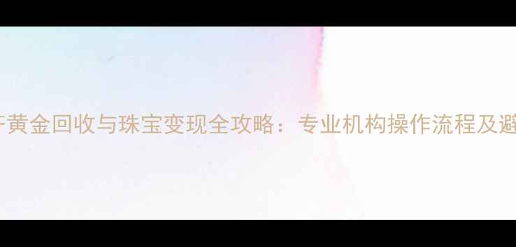 乌鲁木齐黄金回收与珠宝变现全攻略专业机构操作流程及避坑指南