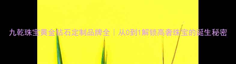 图片 九乾珠宝黄金钻石定制品牌全｜从0到1解锁高奢珠宝的诞生秘密