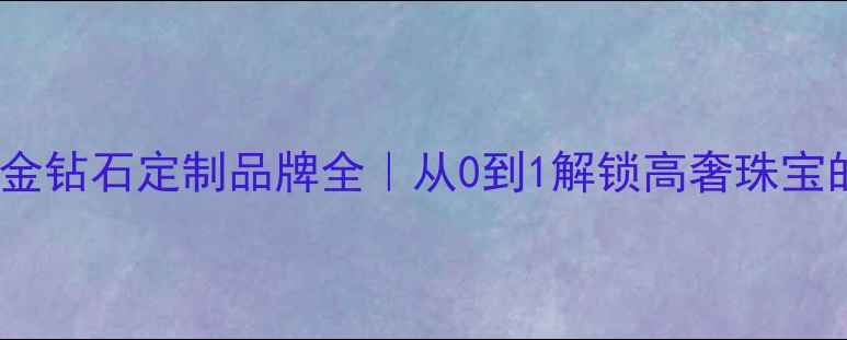 九乾珠宝黄金钻石定制品牌全从0到1解锁高奢珠宝的诞生秘密