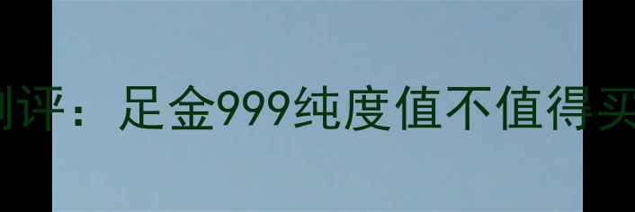 九五至尊黄金最新测评足金999纯度值不值得买附深度对比指南