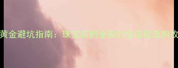 图片 买黄金避坑指南：珠宝店到金条的全流程选购攻略