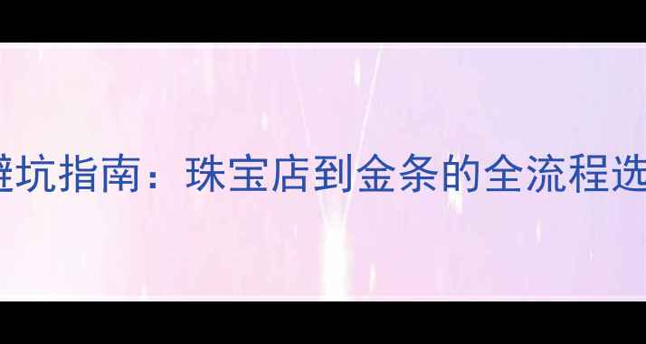 买黄金避坑指南珠宝店到金条的全流程选购攻略