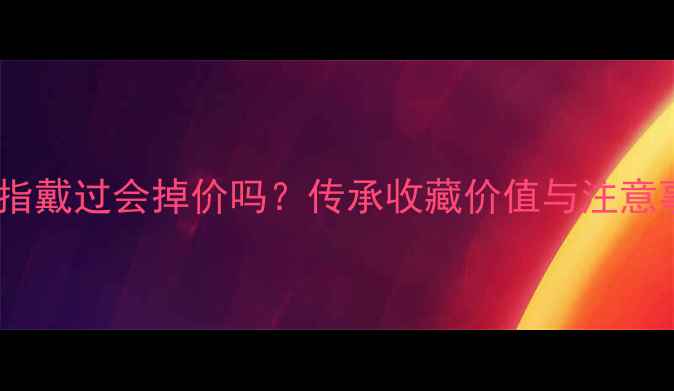 二手戒指戴过会掉价吗传承收藏价值与注意事项全