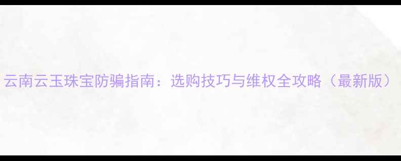 云南云玉珠宝防骗指南选购技巧与维权全攻略最新版