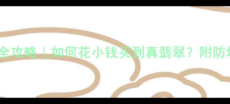 云南旅游必看翡翠鉴定全攻略如何花小钱买到真翡翠附防坑指南附赠专家视频