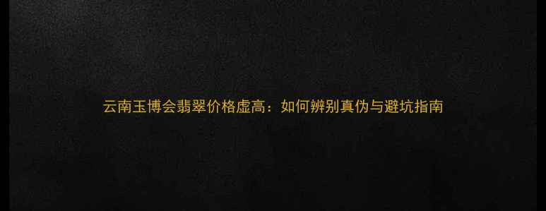 云南玉博会翡翠价格虚高如何辨别真伪与避坑指南