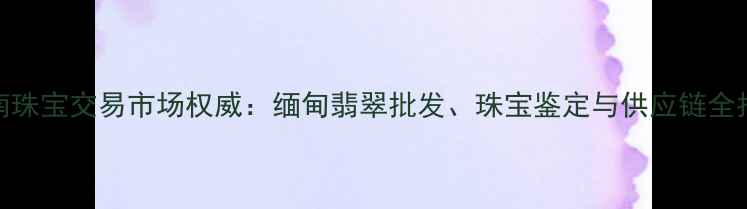 图片 云南珠宝交易市场权威：缅甸翡翠批发、珠宝鉴定与供应链全指南