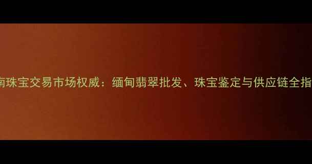 云南珠宝交易市场权威缅甸翡翠批发珠宝鉴定与供应链全指南