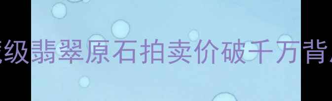 云南瑞丽大熊翡翠收藏级翡翠原石拍卖价破千万背后的真相与投资价值探析