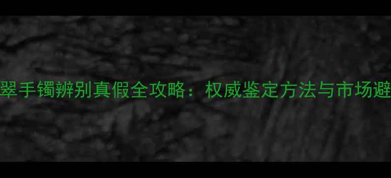 云南翡翠手镯辨别真假全攻略权威鉴定方法与市场避坑指南