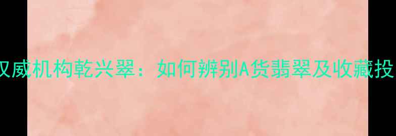 图片 云南翡翠权威机构乾兴翠：如何辨别A货翡翠及收藏投资全指南1