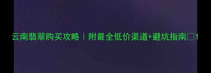 图片 云南翡翠购买攻略｜附最全低价渠道+避坑指南💎1