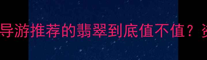 云南翡翠购买避坑指南导游推荐的翡翠到底值不值资深藏家详解选购全攻略