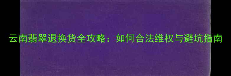 云南翡翠退换货全攻略如何合法维权与避坑指南