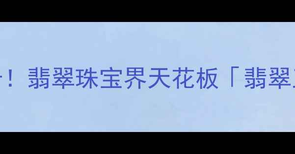 云南腾冲必打卡翡翠珠宝界天花板翡翠王朝探店攻略