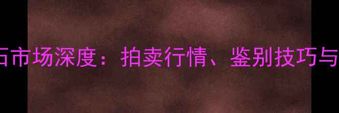 云南腾冲翡翠原石市场深度拍卖行情鉴别技巧与收藏价值全指南