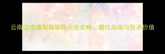 图片 云南边境缅甸翡翠购买全攻略：避坑指南与投资价值
